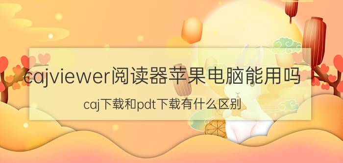 cajviewer阅读器苹果电脑能用吗 caj下载和pdt下载有什么区别？